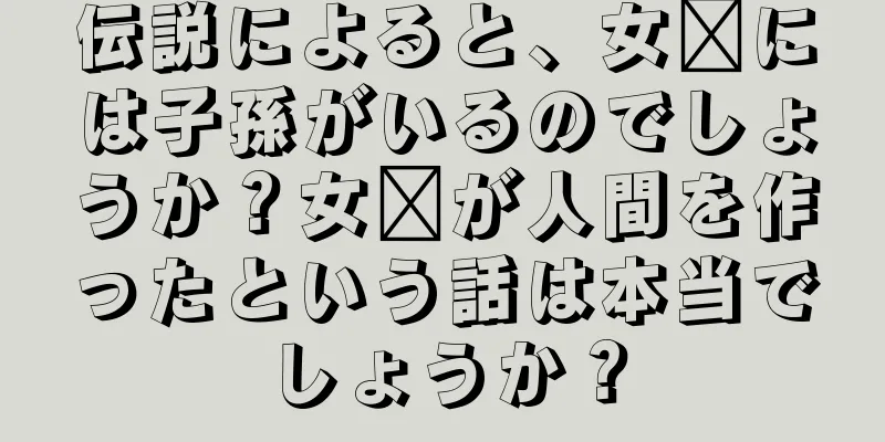 伝説によると、女媧には子孫がいるのでしょうか？女媧が人間を作ったという話は本当でしょうか？