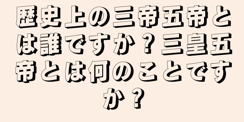 歴史上の三帝五帝とは誰ですか？三皇五帝とは何のことですか？