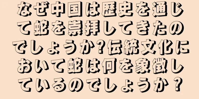 なぜ中国は歴史を通じて蛇を崇拝してきたのでしょうか?伝統文化において蛇は何を象徴しているのでしょうか？