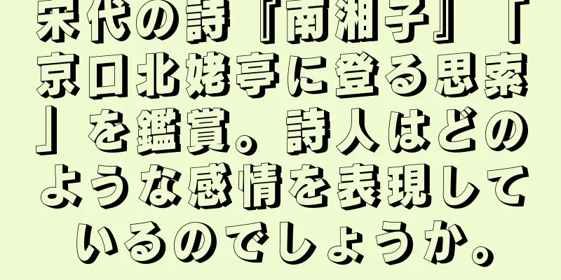 宋代の詩『南湘子』「京口北姥亭に登る思索」を鑑賞。詩人はどのような感情を表現しているのでしょうか。