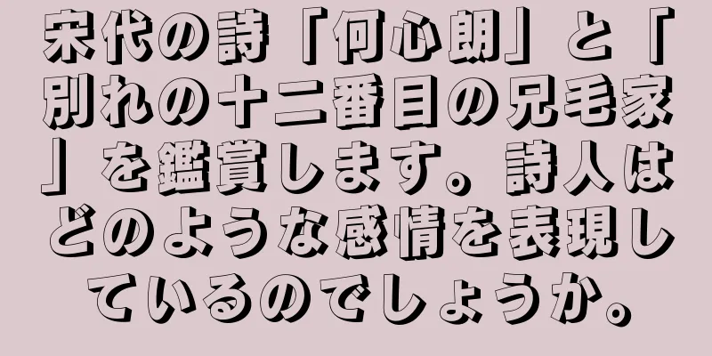 宋代の詩「何心朗」と「別れの十二番目の兄毛家」を鑑賞します。詩人はどのような感情を表現しているのでしょうか。