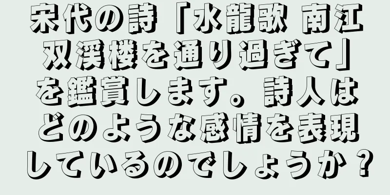 宋代の詩「水龍歌 南江双渓楼を通り過ぎて」を鑑賞します。詩人はどのような感情を表現しているのでしょうか？