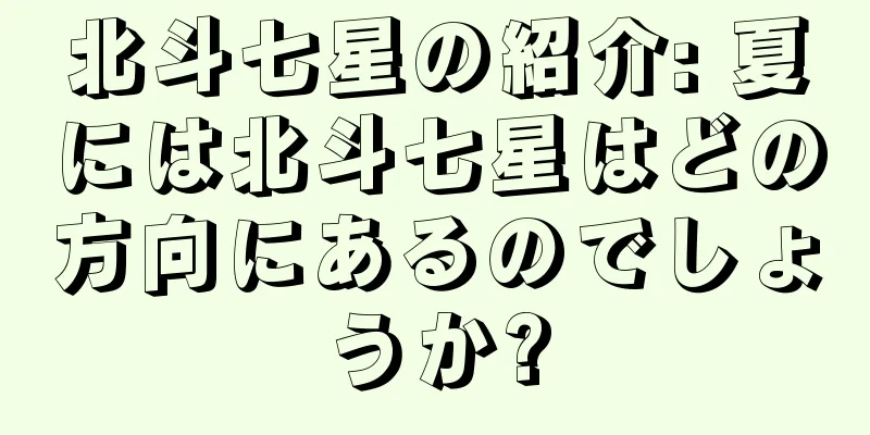 北斗七星の紹介: 夏には北斗七星はどの方向にあるのでしょうか?