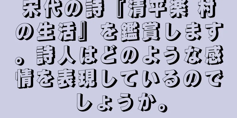 宋代の詩『清平楽 村の生活』を鑑賞します。詩人はどのような感情を表現しているのでしょうか。