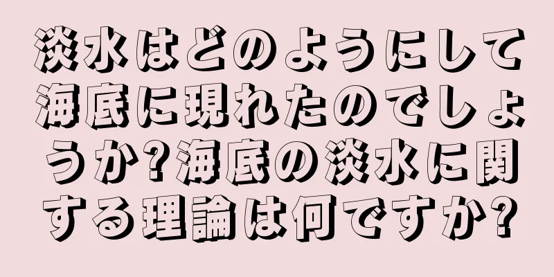 淡水はどのようにして海底に現れたのでしょうか?海底の淡水に関する理論は何ですか?