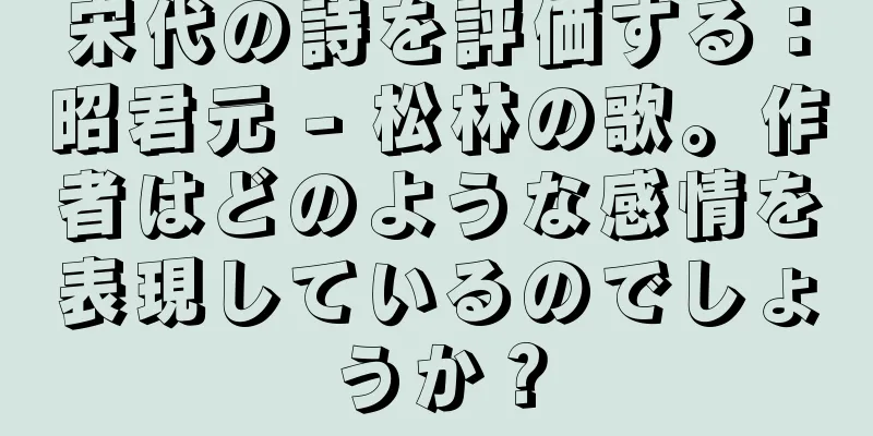 宋代の詩を評価する：昭君元 - 松林の歌。作者はどのような感情を表現しているのでしょうか？