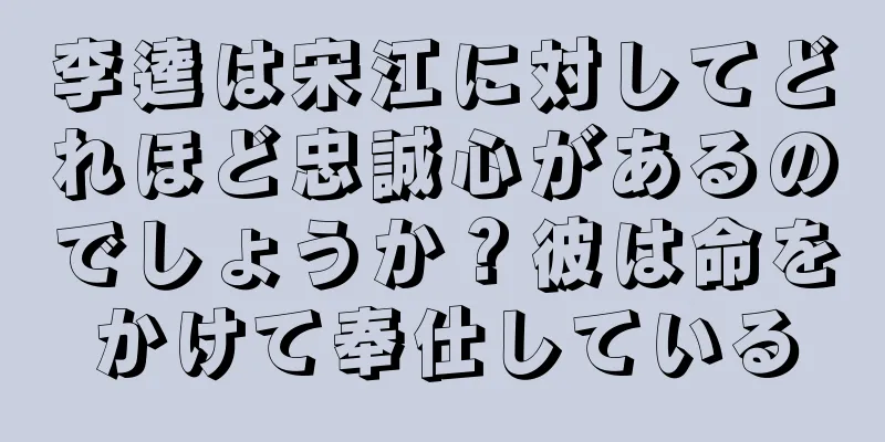 李逵は宋江に対してどれほど忠誠心があるのでしょうか？彼は命をかけて奉仕している