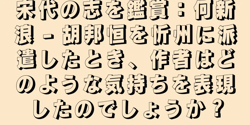 宋代の志を鑑賞：何新浪 - 胡邦恒を忻州に派遣したとき、作者はどのような気持ちを表現したのでしょうか？