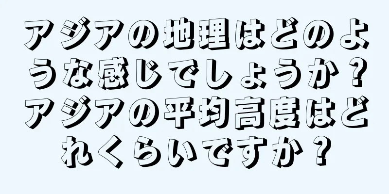アジアの地理はどのような感じでしょうか？アジアの平均高度はどれくらいですか？