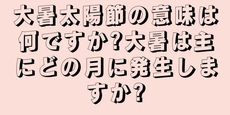 大暑太陽節の意味は何ですか?大暑は主にどの月に発生しますか?