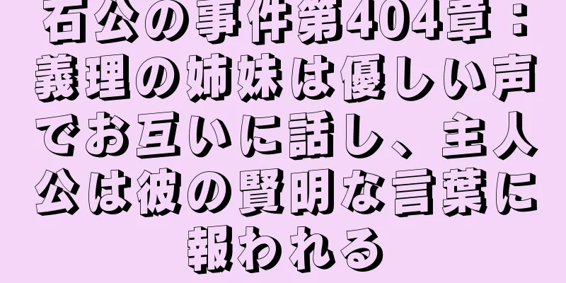 石公の事件第404章：義理の姉妹は優しい声でお互いに話し、主人公は彼の賢明な言葉に報われる