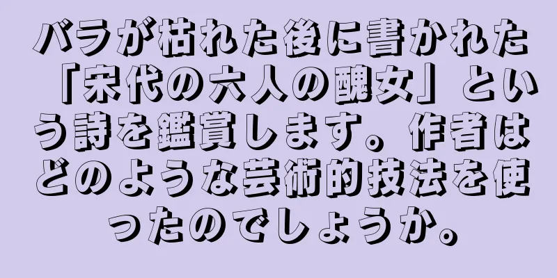 バラが枯れた後に書かれた「宋代の六人の醜女」という詩を鑑賞します。作者はどのような芸術的技法を使ったのでしょうか。