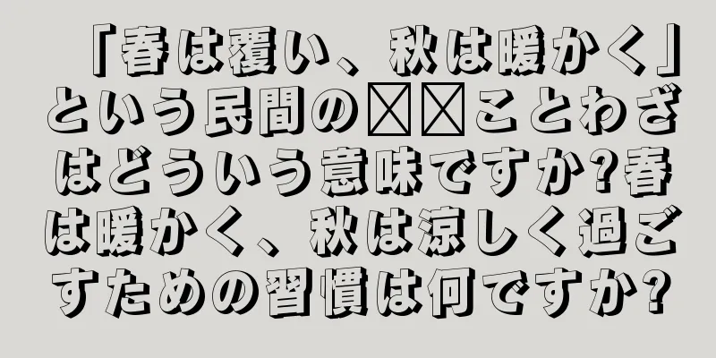 「春は覆い、秋は暖かく」という民間の​​ことわざはどういう意味ですか?春は暖かく、秋は涼しく過ごすための習慣は何ですか?