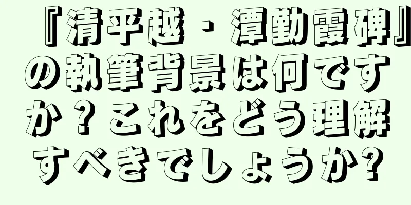 『清平越・潭勤霞碑』の執筆背景は何ですか？これをどう理解すべきでしょうか?