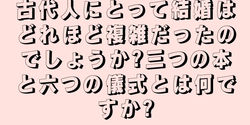 古代人にとって結婚はどれほど複雑だったのでしょうか?三つの本と六つの儀式とは何ですか?