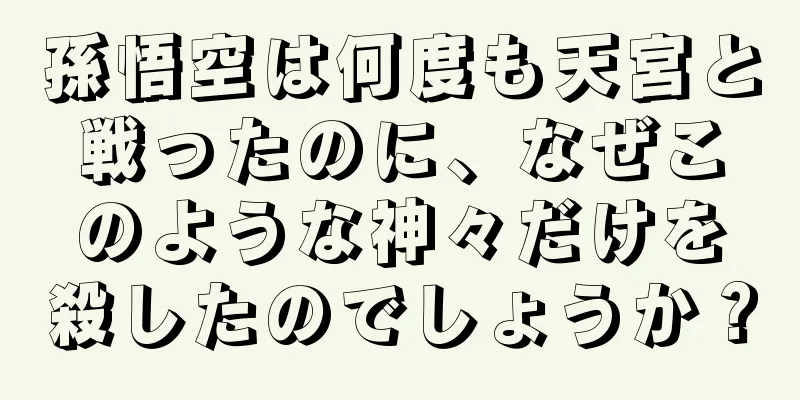 孫悟空は何度も天宮と戦ったのに、なぜこのような神々だけを殺したのでしょうか？