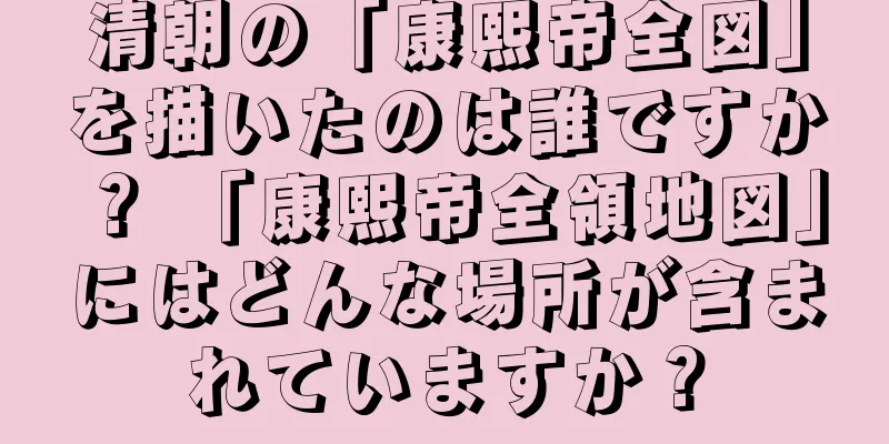 清朝の「康熙帝全図」を描いたのは誰ですか？ 「康熙帝全領地図」にはどんな場所が含まれていますか？