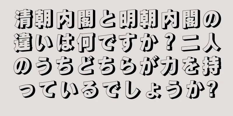 清朝内閣と明朝内閣の違いは何ですか？二人のうちどちらが力を持っているでしょうか?