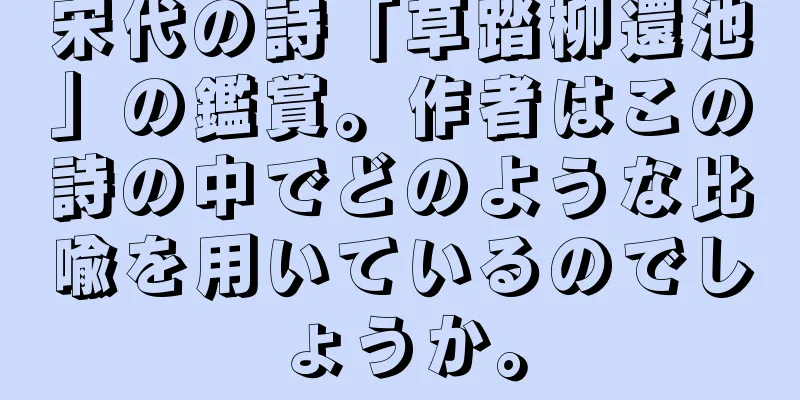 宋代の詩「草踏柳還池」の鑑賞。作者はこの詩の中でどのような比喩を用いているのでしょうか。