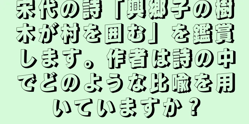 宋代の詩「興郷子の樹木が村を囲む」を鑑賞します。作者は詩の中でどのような比喩を用いていますか？