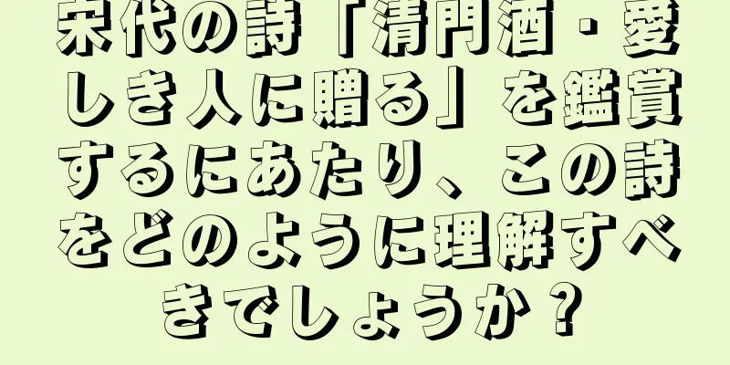 宋代の詩「清門酒・愛しき人に贈る」を鑑賞するにあたり、この詩をどのように理解すべきでしょうか？