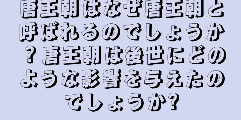 唐王朝はなぜ唐王朝と呼ばれるのでしょうか？唐王朝は後世にどのような影響を与えたのでしょうか?