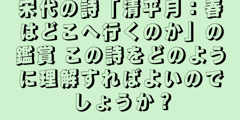 宋代の詩「清平月：春はどこへ行くのか」の鑑賞 この詩をどのように理解すればよいのでしょうか？