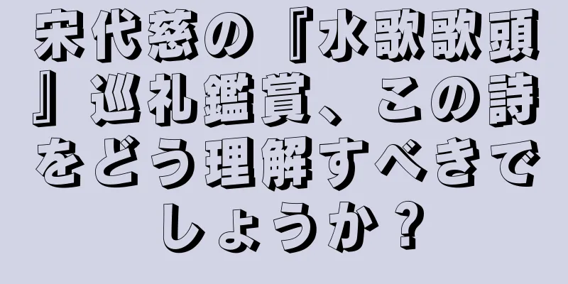 宋代慈の『水歌歌頭』巡礼鑑賞、この詩をどう理解すべきでしょうか？