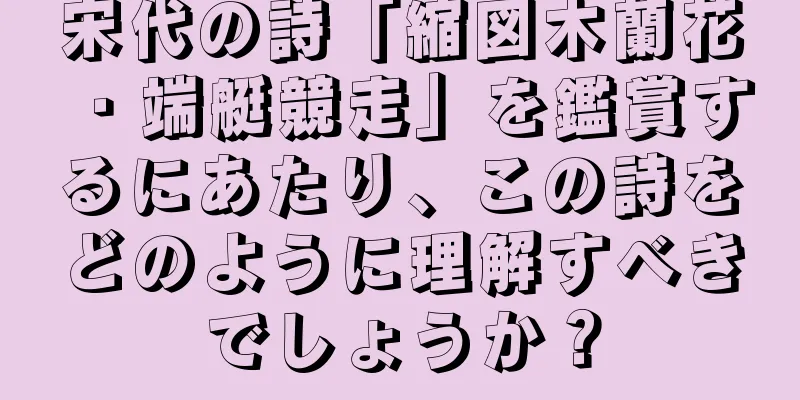 宋代の詩「縮図木蘭花・端艇競走」を鑑賞するにあたり、この詩をどのように理解すべきでしょうか？