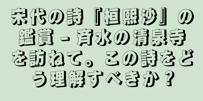 宋代の詩『桓熙沙』の鑑賞 - 斉水の清泉寺を訪ねて。この詩をどう理解すべきか？