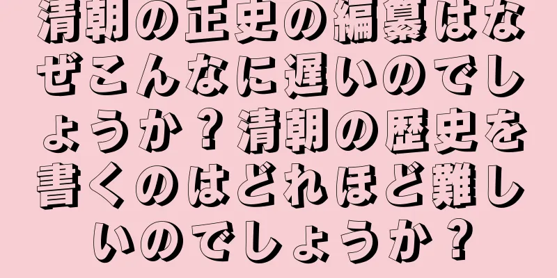 清朝の正史の編纂はなぜこんなに遅いのでしょうか？清朝の歴史を書くのはどれほど難しいのでしょうか？