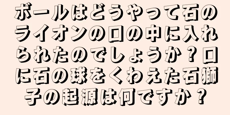 ボールはどうやって石のライオンの口の中に入れられたのでしょうか？口に石の球をくわえた石獅子の起源は何ですか？