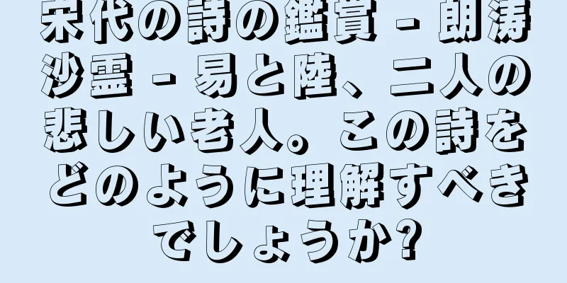 宋代の詩の鑑賞 - 朗涛沙霊 - 易と陸、二人の悲しい老人。この詩をどのように理解すべきでしょうか?
