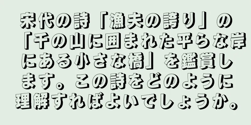 宋代の詩「漁夫の誇り」の「千の山に囲まれた平らな岸にある小さな橋」を鑑賞します。この詩をどのように理解すればよいでしょうか。