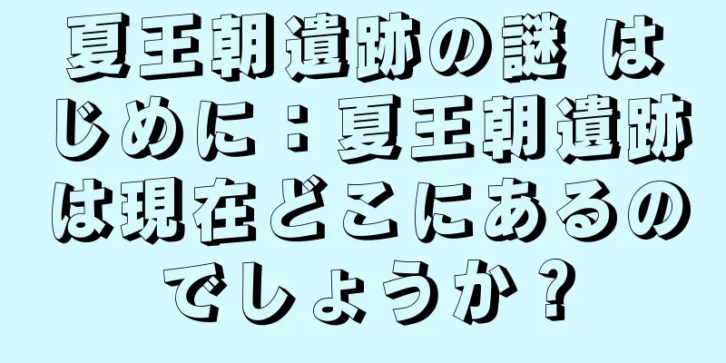 夏王朝遺跡の謎 はじめに：夏王朝遺跡は現在どこにあるのでしょうか？