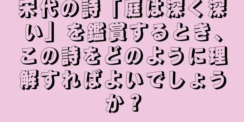 宋代の詩「庭は深く深い」を鑑賞するとき、この詩をどのように理解すればよいでしょうか？
