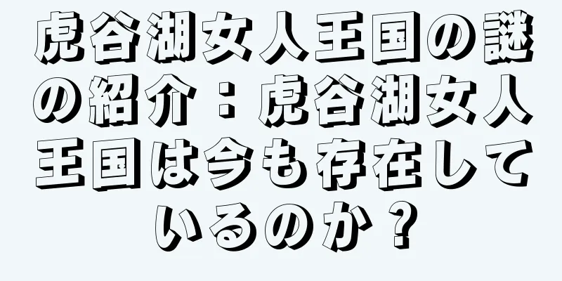 虎谷湖女人王国の謎の紹介：虎谷湖女人王国は今も存在しているのか？