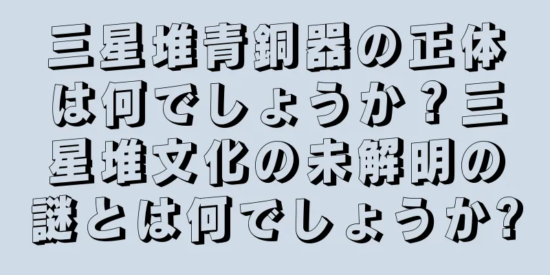 三星堆青銅器の正体は何でしょうか？三星堆文化の未解明の謎とは何でしょうか?
