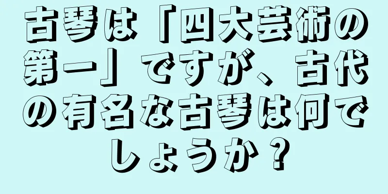 古琴は「四大芸術の第一」ですが、古代の有名な古琴は何でしょうか？