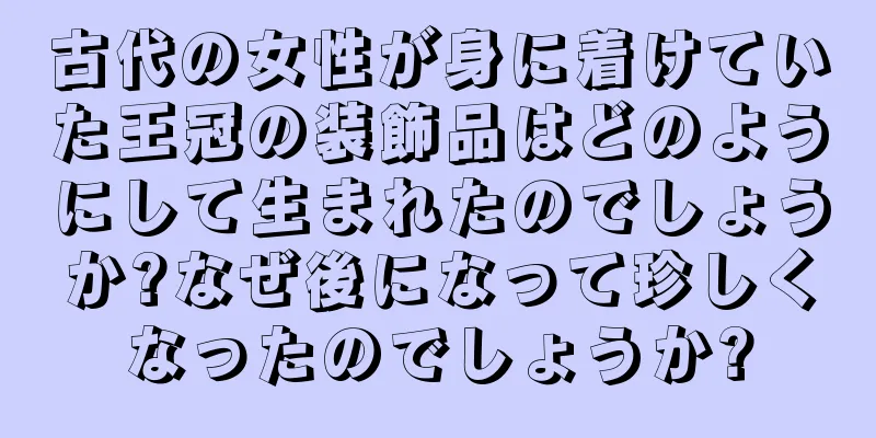 古代の女性が身に着けていた王冠の装飾品はどのようにして生まれたのでしょうか?なぜ後になって珍しくなったのでしょうか?