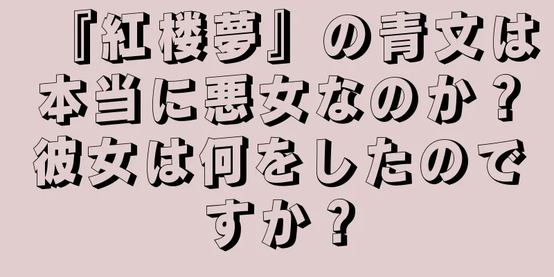 『紅楼夢』の青文は本当に悪女なのか？彼女は何をしたのですか？