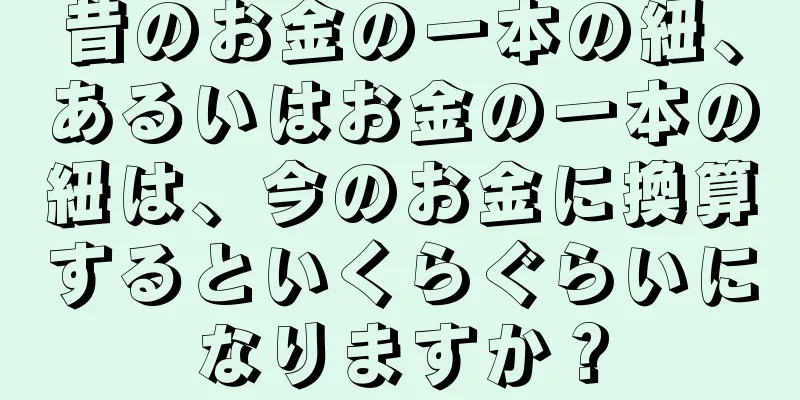 昔のお金の一本の紐、あるいはお金の一本の紐は、今のお金に換算するといくらぐらいになりますか？
