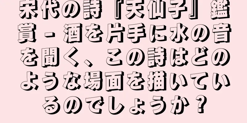 宋代の詩『天仙子』鑑賞 - 酒を片手に水の音を聞く、この詩はどのような場面を描いているのでしょうか？