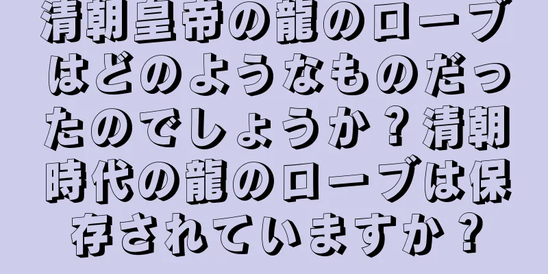 清朝皇帝の龍のローブはどのようなものだったのでしょうか？清朝時代の龍のローブは保存されていますか？