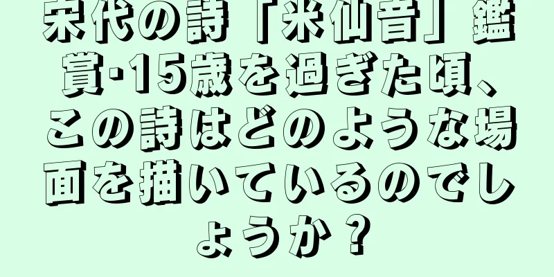 宋代の詩「米仙音」鑑賞·15歳を過ぎた頃、この詩はどのような場面を描いているのでしょうか？