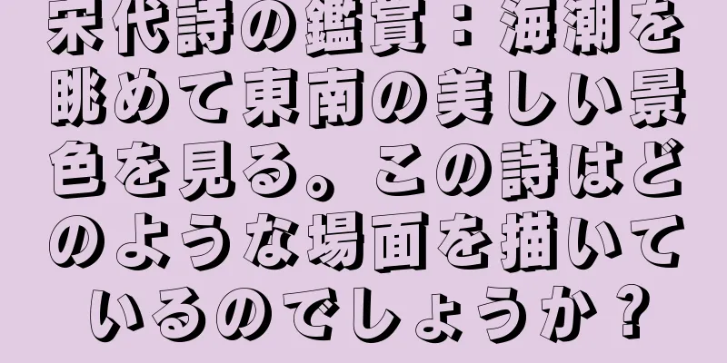宋代詩の鑑賞：海潮を眺めて東南の美しい景色を見る。この詩はどのような場面を描いているのでしょうか？