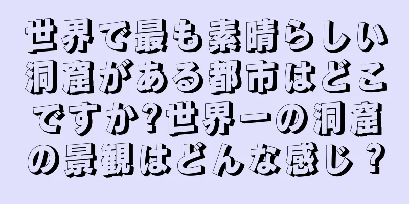 世界で最も素晴らしい洞窟がある都市はどこですか?世界一の洞窟の景観はどんな感じ？