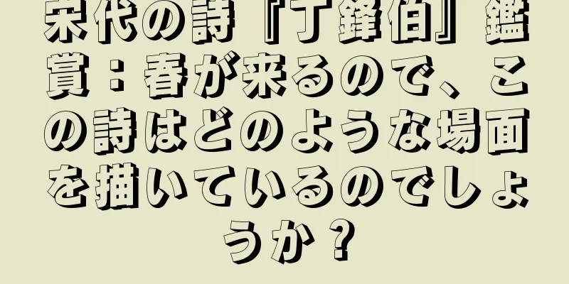 宋代の詩『丁鋒伯』鑑賞：春が来るので、この詩はどのような場面を描いているのでしょうか？