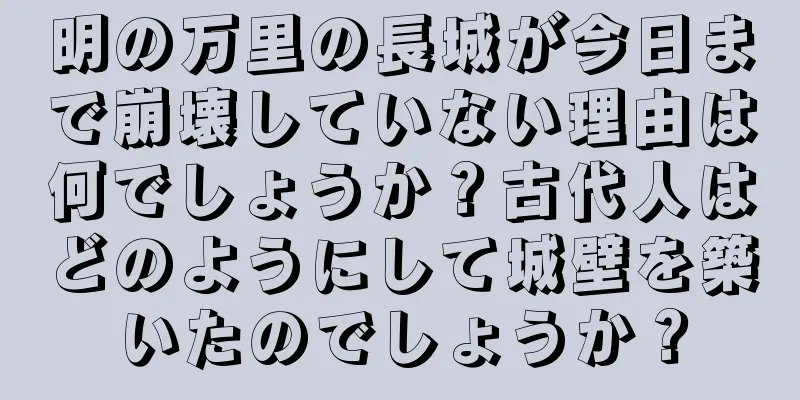 明の万里の長城が今日まで崩壊していない理由は何でしょうか？古代人はどのようにして城壁を築いたのでしょうか？