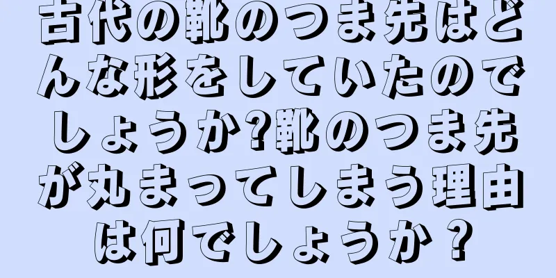 古代の靴のつま先はどんな形をしていたのでしょうか?靴のつま先が丸まってしまう理由は何でしょうか？